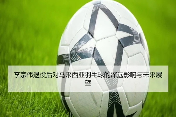 李宗伟退役后对马来西亚羽毛球的深远影响与未来展望
