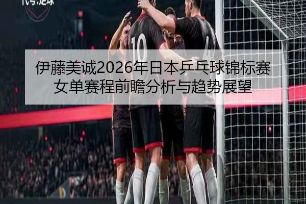 伊藤美诚2026年日本乒乓球锦标赛女单赛程前瞻分析与趋势展望
