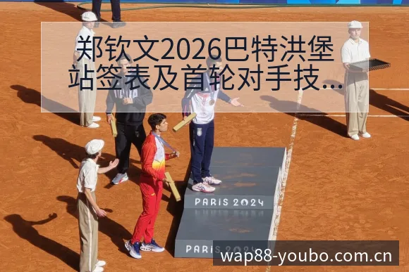 郑钦文2026巴特洪堡站签表及首轮对手技术特点深度分析 - 友博体育APP
